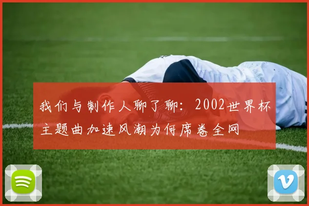 我们与制作人聊了聊:2002世界杯主题曲加速风潮为何席卷全网