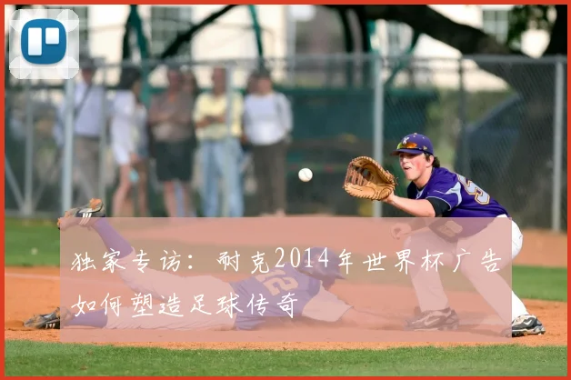 独家专访:耐克2014年世界杯广告如何塑造足球传奇